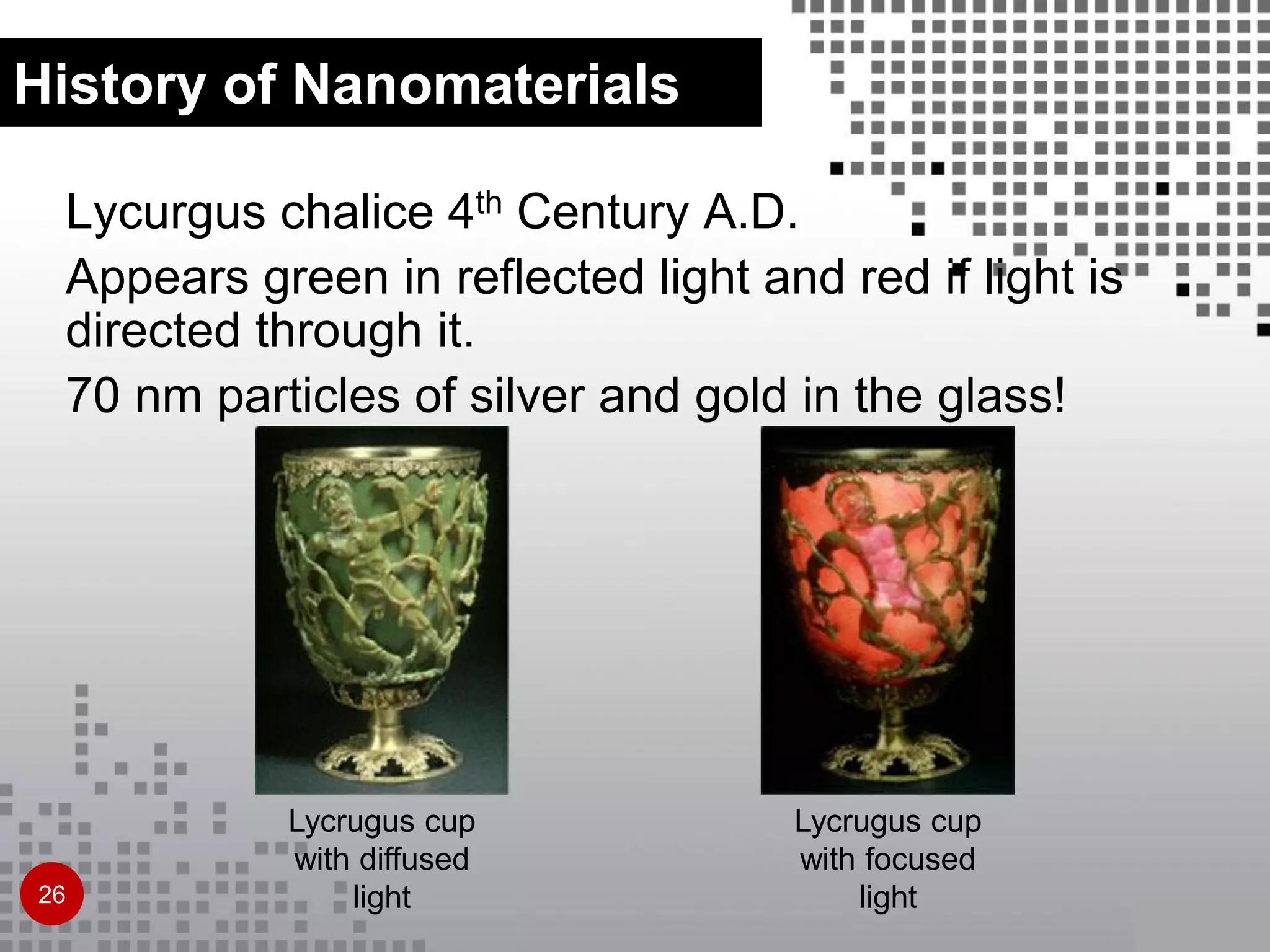 Lycurgus chalice 4th Century A.D.
Appears green in reflected light and red if light is
directed through it.
70 nm particles of silver and gold in the glass!
Lycrugus cup
with diffused
light
Lycrugus cup
with focused
light
History of Nanomaterials
26
 