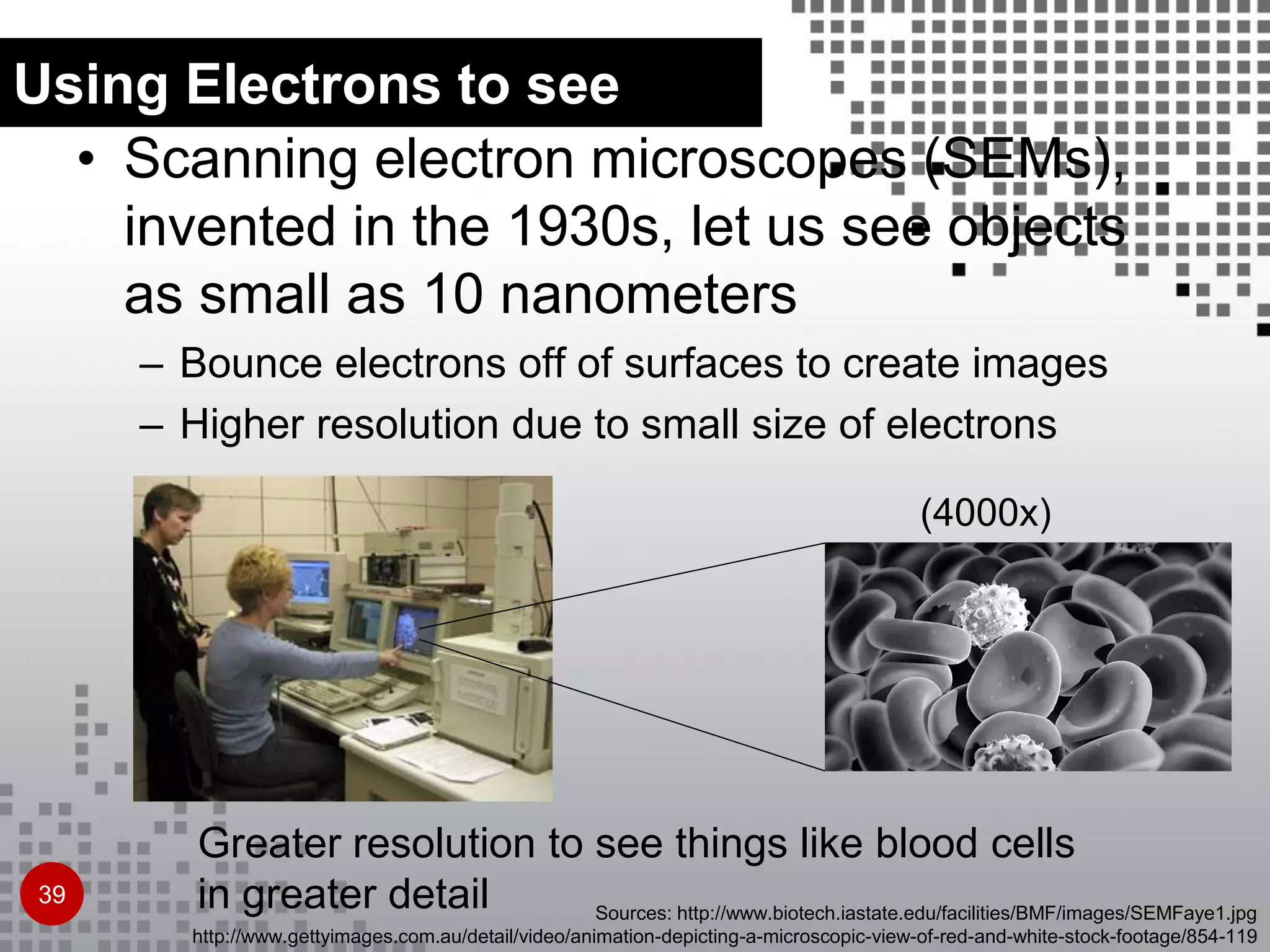 Greater resolution to see things like blood cells
in greater detail
(4000x)
Sources: http://www.biotech.iastate.edu/facilities/BMF/images/SEMFaye1.jpg
http://www.gettyimages.com.au/detail/video/animation-depicting-a-microscopic-view-of-red-and-white-stock-footage/854-119
• Scanning electron microscopes (SEMs),
invented in the 1930s, let us see objects
as small as 10 nanometers
– Bounce electrons off of surfaces to create images
– Higher resolution due to small size of electrons
Using Electrons to see
39
 
