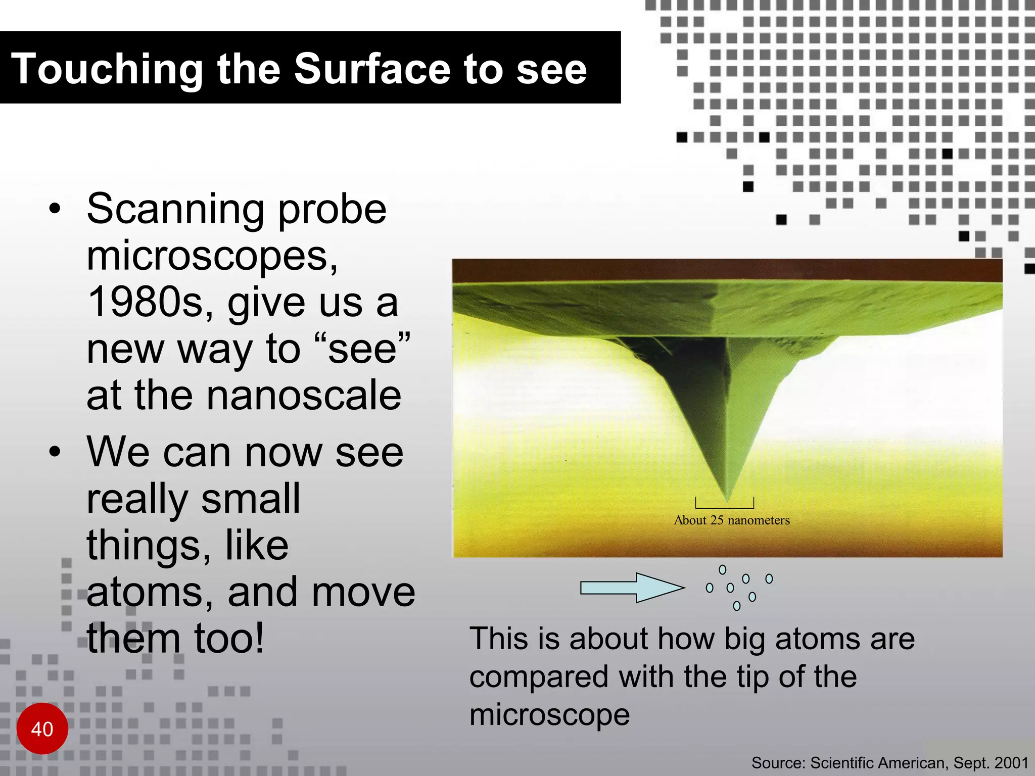 About 25 nanometers
This is about how big atoms are
compared with the tip of the
microscope
Source: Scientific American, Sept. 2001
• Scanning probe
microscopes,
1980s, give us a
new way to “see”
at the nanoscale
• We can now see
really small
things, like
atoms, and move
them too!
Touching the Surface to see
40
 