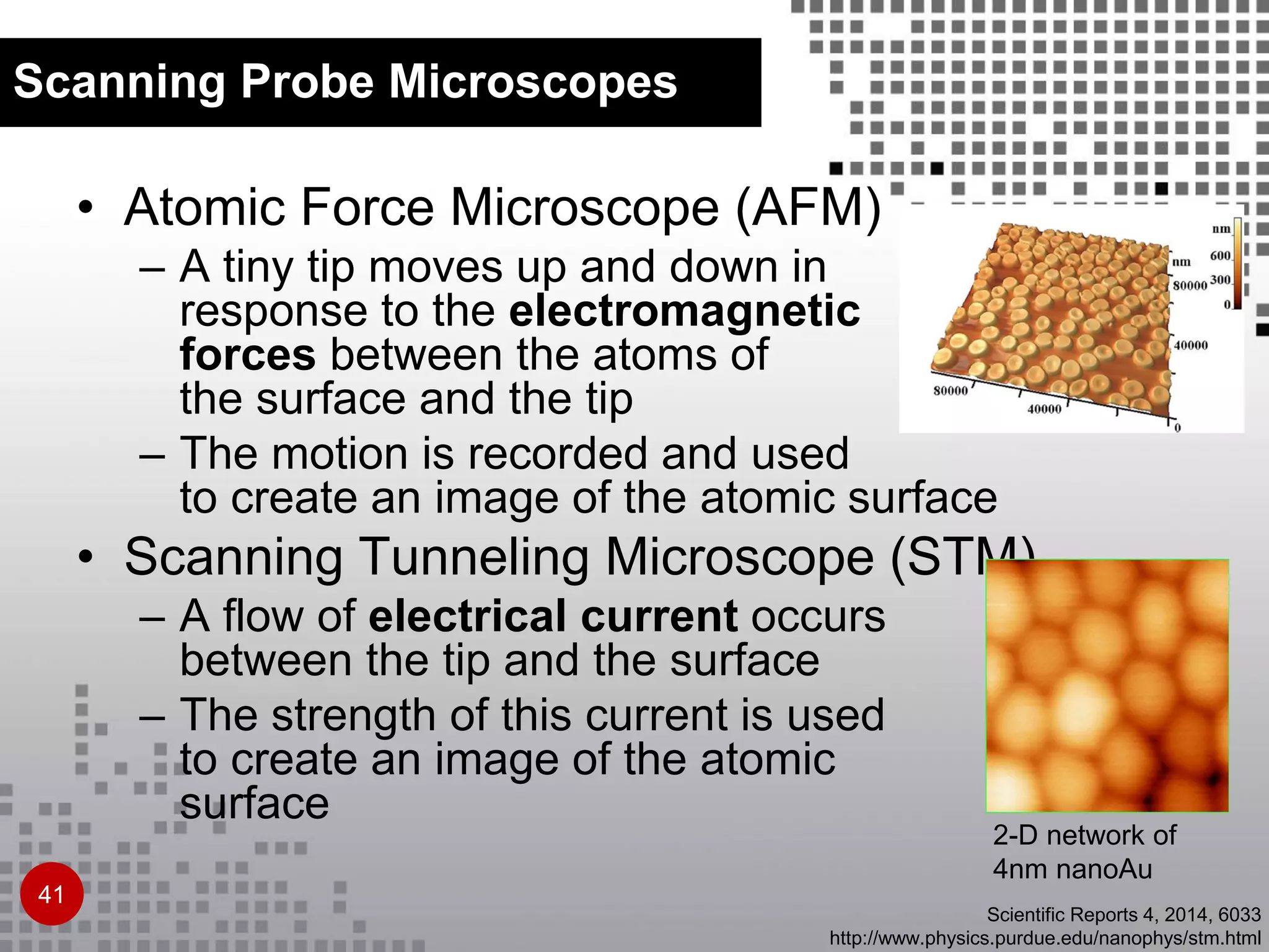 • Atomic Force Microscope (AFM)
– A tiny tip moves up and down in
response to the electromagnetic
forces between the atoms of
the surface and the tip
– The motion is recorded and used
to create an image of the atomic surface
• Scanning Tunneling Microscope (STM)
– A flow of electrical current occurs
between the tip and the surface
– The strength of this current is used
to create an image of the atomic
surface
Scanning Probe Microscopes
41
2-D network of
4nm nanoAu
Scientific Reports 4, 2014, 6033
http://www.physics.purdue.edu/nanophys/stm.html
 