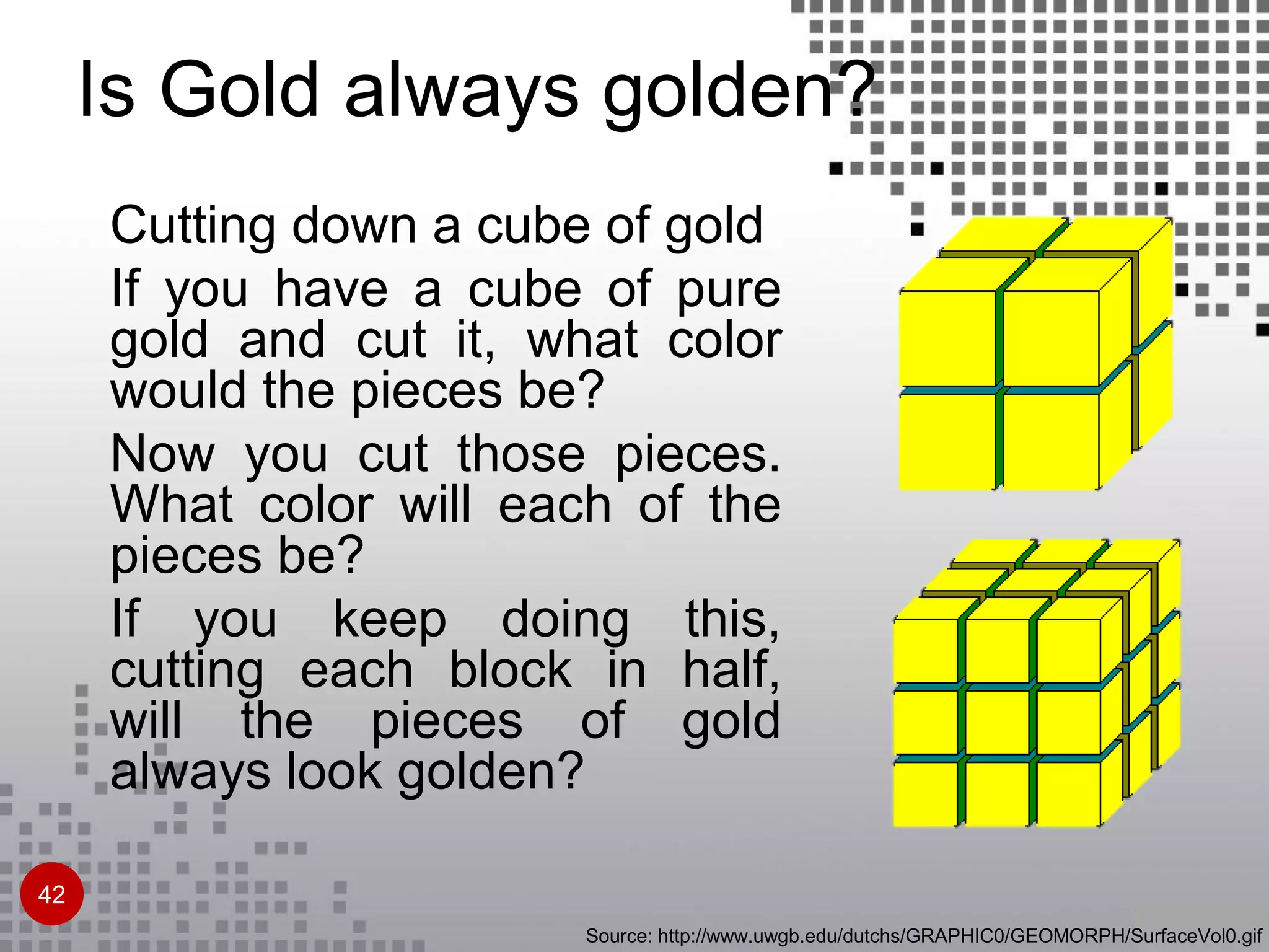 Source: http://www.uwgb.edu/dutchs/GRAPHIC0/GEOMORPH/SurfaceVol0.gif
Cutting down a cube of gold
If you have a cube of pure
gold and cut it, what color
would the pieces be?
Now you cut those pieces.
What color will each of the
pieces be?
If you keep doing this,
cutting each block in half,
will the pieces of gold
always look golden?
Is Gold always golden?
42
 