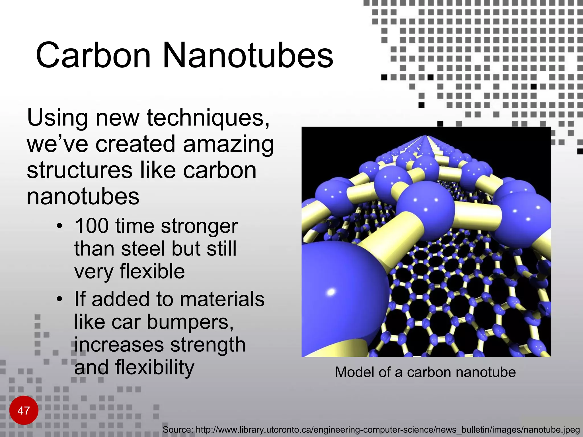 Source: http://www.library.utoronto.ca/engineering-computer-science/news_bulletin/images/nanotube.jpeg
Model of a carbon nanotube
Using new techniques,
we’ve created amazing
structures like carbon
nanotubes
• 100 time stronger
than steel but still
very flexible
• If added to materials
like car bumpers,
increases strength
and flexibility
Carbon Nanotubes
47
 