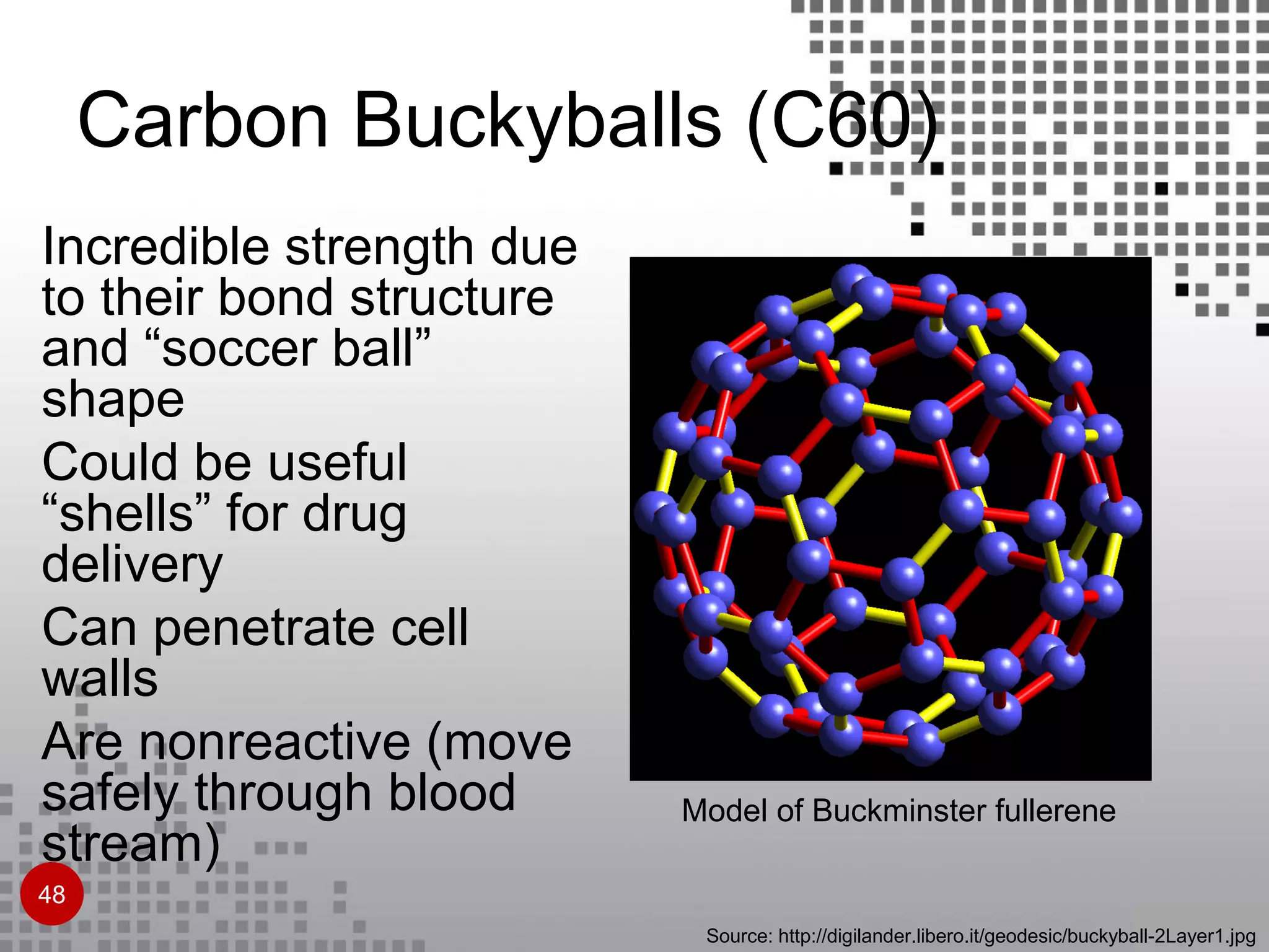 Model of Buckminster fullerene
Source: http://digilander.libero.it/geodesic/buckyball-2Layer1.jpg
Incredible strength due
to their bond structure
and “soccer ball”
shape
Could be useful
“shells” for drug
delivery
Can penetrate cell
walls
Are nonreactive (move
safely through blood
stream)
Carbon Buckyballs (C60)
48
 
