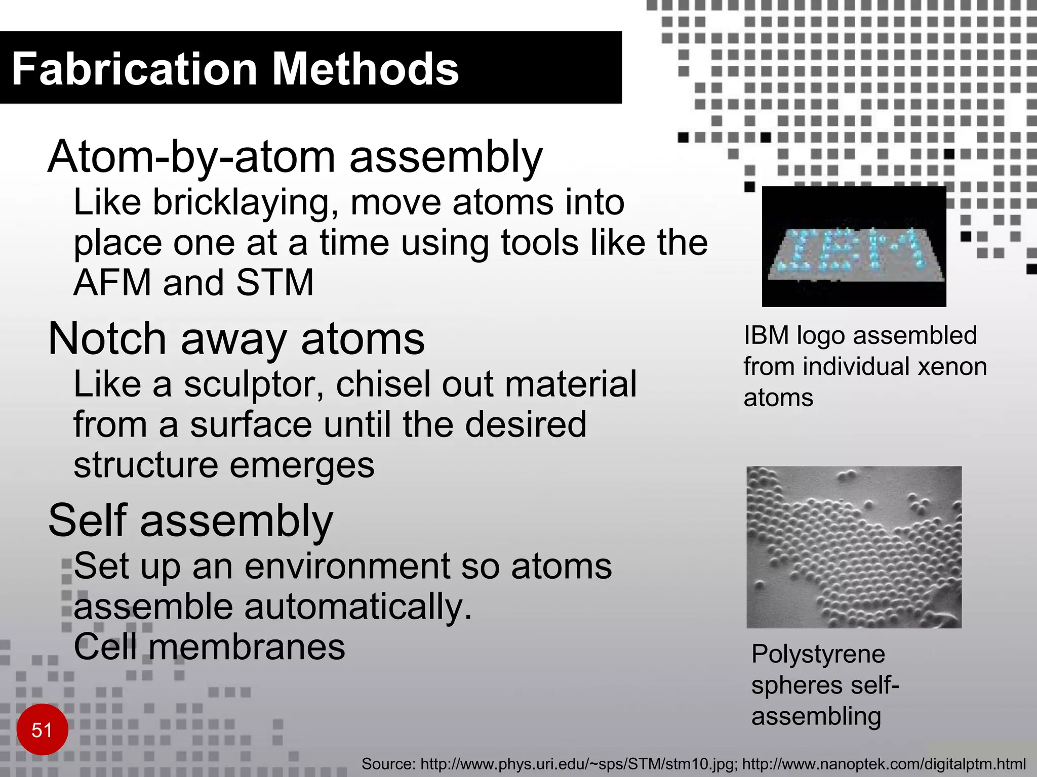 Atom-by-atom assembly
Like bricklaying, move atoms into
place one at a time using tools like the
AFM and STM
Notch away atoms
Like a sculptor, chisel out material
from a surface until the desired
structure emerges
Self assembly
Set up an environment so atoms
assemble automatically.
Cell membranes
IBM logo assembled
from individual xenon
atoms
Polystyrene
spheres self-
assembling
Source: http://www.phys.uri.edu/~sps/STM/stm10.jpg; http://www.nanoptek.com/digitalptm.html
Fabrication Methods
51
 