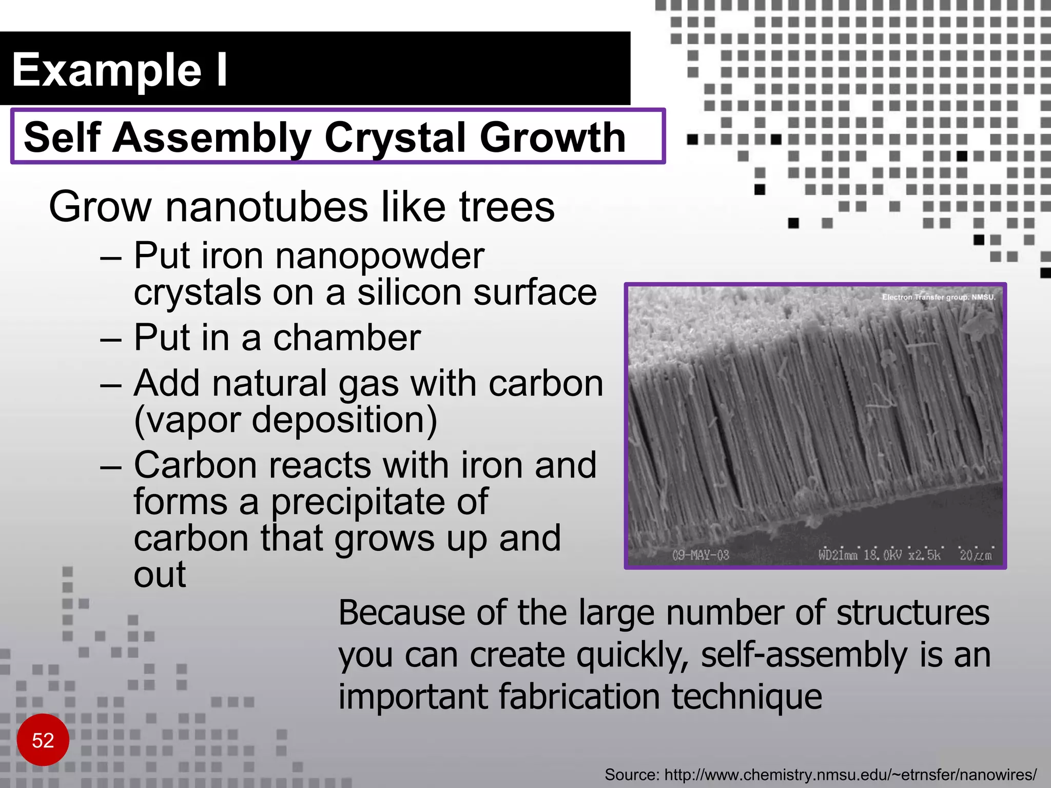 Self Assembly Crystal Growth
Grow nanotubes like trees
– Put iron nanopowder
crystals on a silicon surface
– Put in a chamber
– Add natural gas with carbon
(vapor deposition)
– Carbon reacts with iron and
forms a precipitate of
carbon that grows up and
out
Because of the large number of structures
you can create quickly, self-assembly is an
important fabrication technique
Source: http://www.chemistry.nmsu.edu/~etrnsfer/nanowires/
Example I
52
 