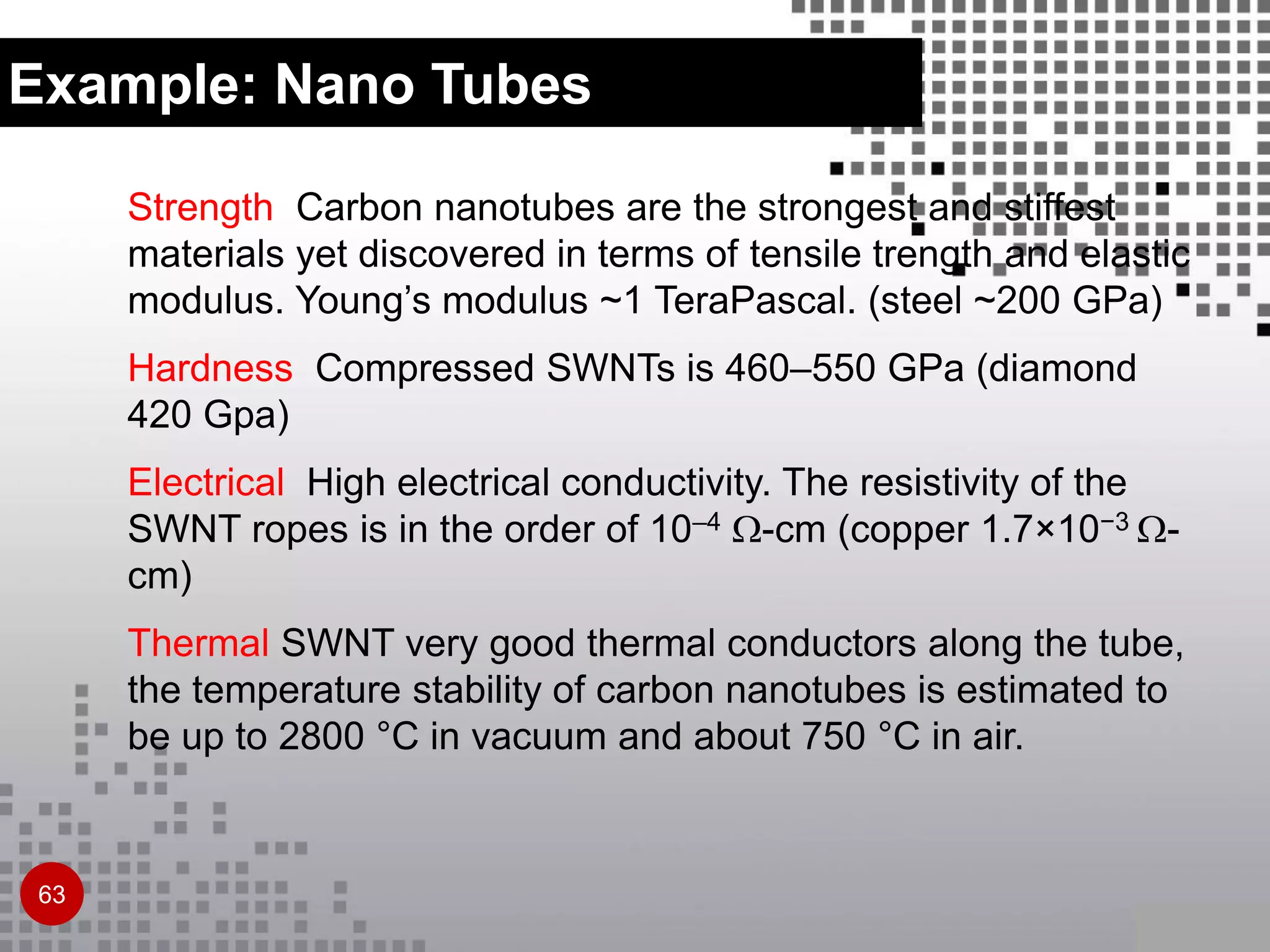 Strength Carbon nanotubes are the strongest and stiffest
materials yet discovered in terms of tensile trength and elastic
modulus. Young’s modulus ~1 TeraPascal. (steel ~200 GPa)
Hardness Compressed SWNTs is 460–550 GPa (diamond
420 Gpa)
Electrical High electrical conductivity. The resistivity of the
SWNT ropes is in the order of 10–4 -cm (copper 1.7×10−3 -
cm)
Thermal SWNT very good thermal conductors along the tube,
the temperature stability of carbon nanotubes is estimated to
be up to 2800 °C in vacuum and about 750 °C in air.
63
Example: Nano Tubes
 