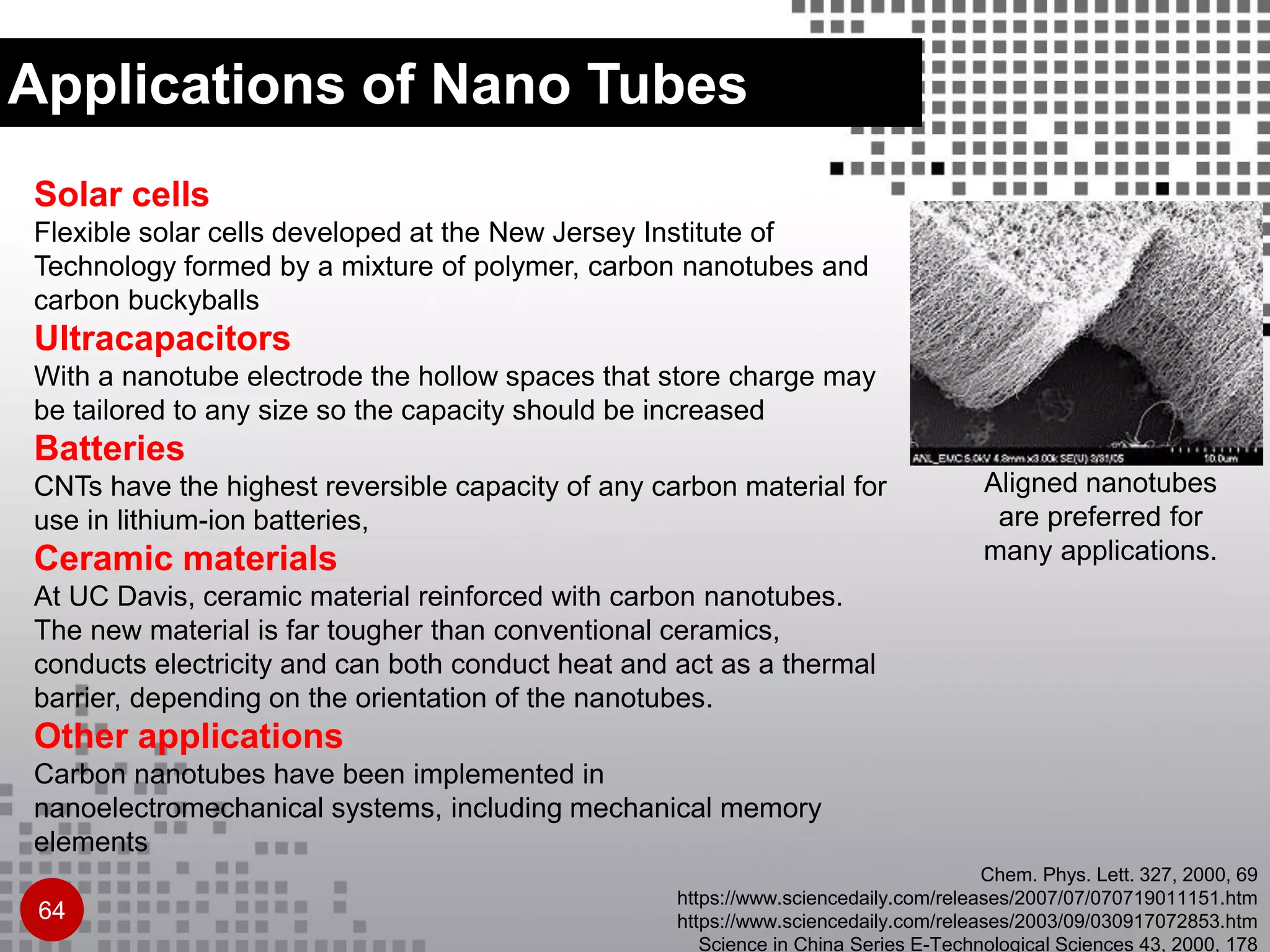 Solar cells
Flexible solar cells developed at the New Jersey Institute of
Technology formed by a mixture of polymer, carbon nanotubes and
carbon buckyballs
Ultracapacitors
With a nanotube electrode the hollow spaces that store charge may
be tailored to any size so the capacity should be increased
Batteries
CNTs have the highest reversible capacity of any carbon material for
use in lithium-ion batteries,
Ceramic materials
At UC Davis, ceramic material reinforced with carbon nanotubes.
The new material is far tougher than conventional ceramics,
conducts electricity and can both conduct heat and act as a thermal
barrier, depending on the orientation of the nanotubes.
Other applications
Carbon nanotubes have been implemented in
nanoelectromechanical systems, including mechanical memory
elements
Aligned nanotubes
are preferred for
many applications.
64
Applications of Nano Tubes
Chem. Phys. Lett. 327, 2000, 69
https://www.sciencedaily.com/releases/2007/07/070719011151.htm
https://www.sciencedaily.com/releases/2003/09/030917072853.htm
Science in China Series E-Technological Sciences 43, 2000, 178
 