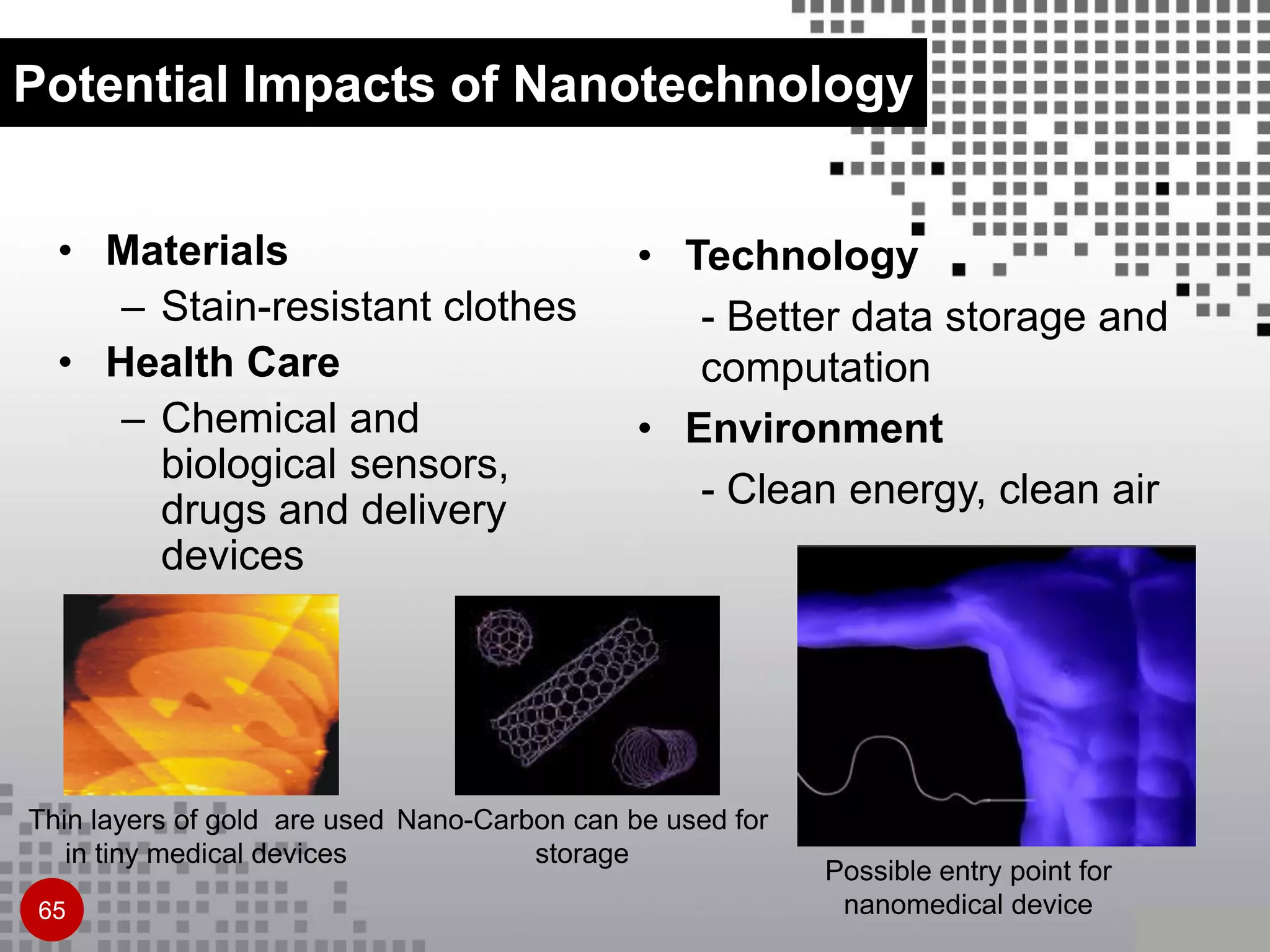 • Materials
– Stain-resistant clothes
• Health Care
– Chemical and
biological sensors,
drugs and delivery
devices
Potential Impacts of Nanotechnology
Thin layers of gold are used
in tiny medical devices
Nano-Carbon can be used for
storage
Possible entry point for
nanomedical device
• Technology
- Better data storage and
computation
• Environment
- Clean energy, clean air
65
 