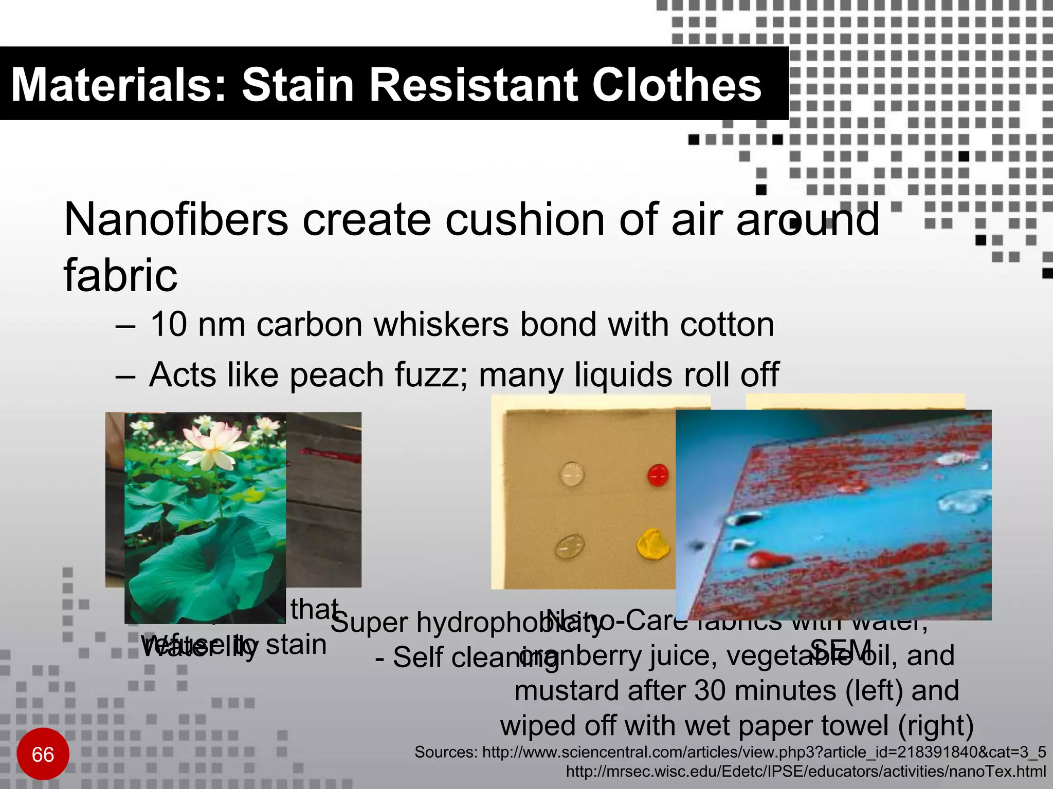 Materials: Stain Resistant Clothes
Nanofibers create cushion of air around
fabric
– 10 nm carbon whiskers bond with cotton
– Acts like peach fuzz; many liquids roll off
Sources: http://www.sciencentral.com/articles/view.php3?article_id=218391840&cat=3_5
http://mrsec.wisc.edu/Edetc/IPSE/educators/activities/nanoTex.html
Nano pants that
refuse to stain
Nano-Care fabrics with water,
cranberry juice, vegetable oil, and
mustard after 30 minutes (left) and
wiped off with wet paper towel (right)
66
Water lily
Super hydrophobicity
- Self cleaning SEM
 