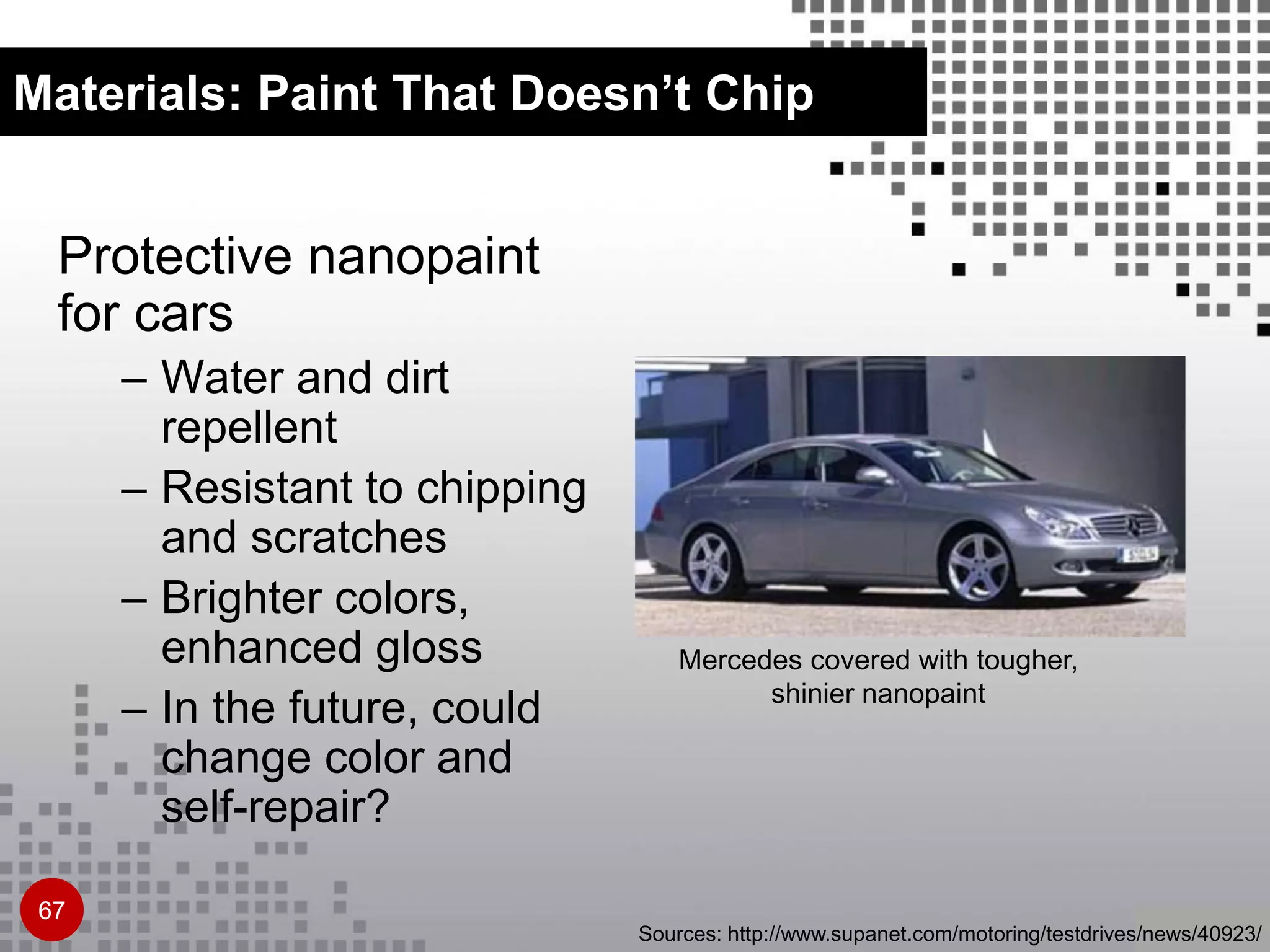 Materials: Paint That Doesn’t Chip
Protective nanopaint
for cars
– Water and dirt
repellent
– Resistant to chipping
and scratches
– Brighter colors,
enhanced gloss
– In the future, could
change color and
self-repair?
Mercedes covered with tougher,
shinier nanopaint
Sources: http://www.supanet.com/motoring/testdrives/news/40923/
67
 