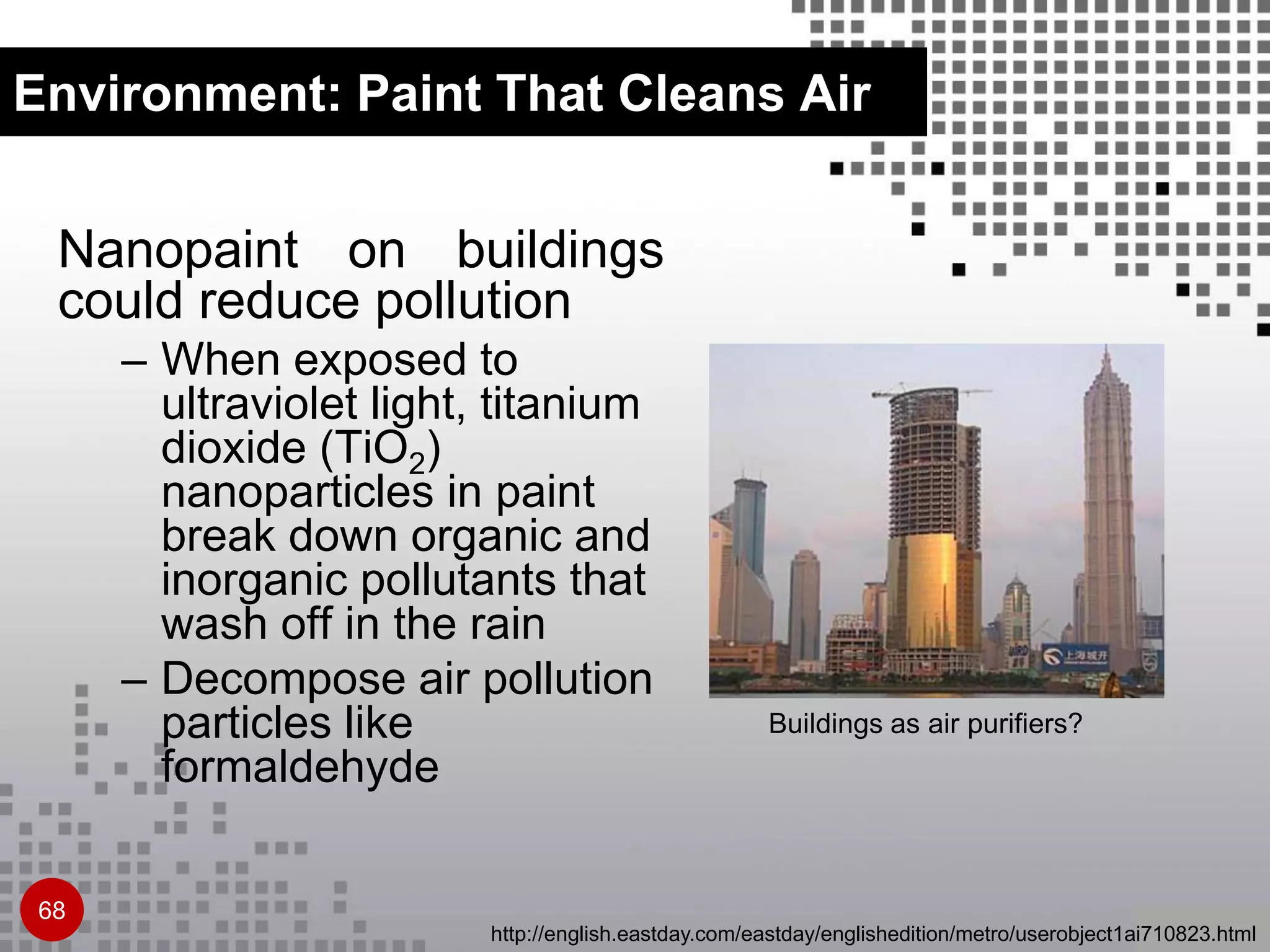 Environment: Paint That Cleans Air
Nanopaint on buildings
could reduce pollution
– When exposed to
ultraviolet light, titanium
dioxide (TiO2)
nanoparticles in paint
break down organic and
inorganic pollutants that
wash off in the rain
– Decompose air pollution
particles like
formaldehyde
Buildings as air purifiers?
http://english.eastday.com/eastday/englishedition/metro/userobject1ai710823.html
68
 