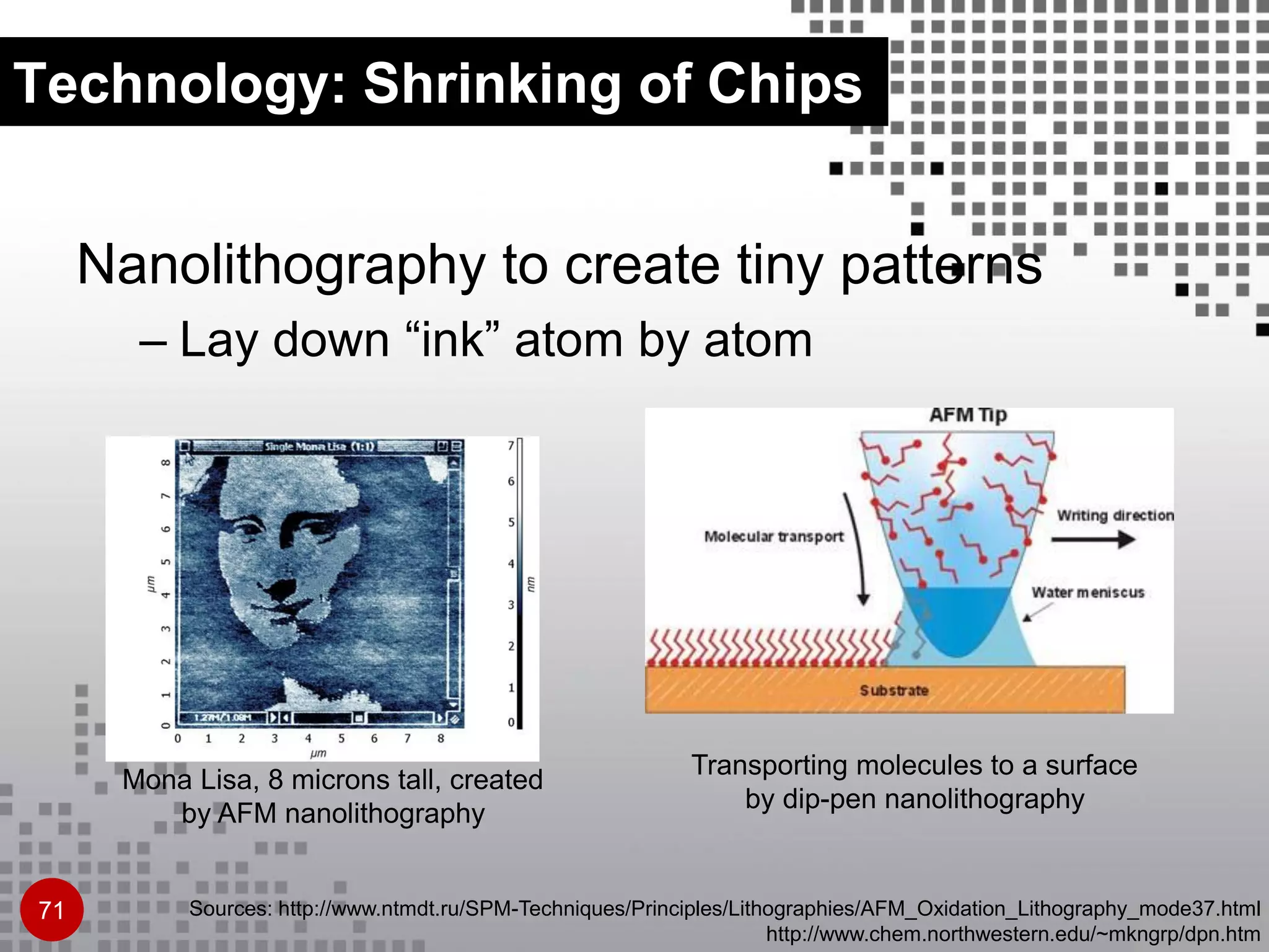 Technology: Shrinking of Chips
Nanolithography to create tiny patterns
– Lay down “ink” atom by atom
Mona Lisa, 8 microns tall, created
by AFM nanolithography
Sources: http://www.ntmdt.ru/SPM-Techniques/Principles/Lithographies/AFM_Oxidation_Lithography_mode37.html
http://www.chem.northwestern.edu/~mkngrp/dpn.htm
Transporting molecules to a surface
by dip-pen nanolithography
71
 