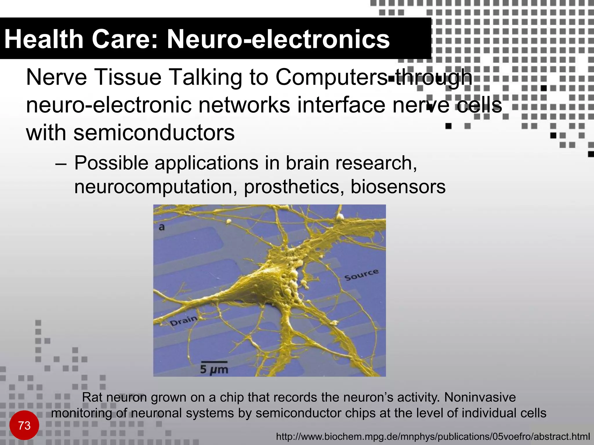 Health Care: Neuro-electronics
Nerve Tissue Talking to Computers through
neuro-electronic networks interface nerve cells
with semiconductors
– Possible applications in brain research,
neurocomputation, prosthetics, biosensors
Rat neuron grown on a chip that records the neuron’s activity. Noninvasive
monitoring of neuronal systems by semiconductor chips at the level of individual cells
http://www.biochem.mpg.de/mnphys/publications/05voefro/abstract.html
73
 
