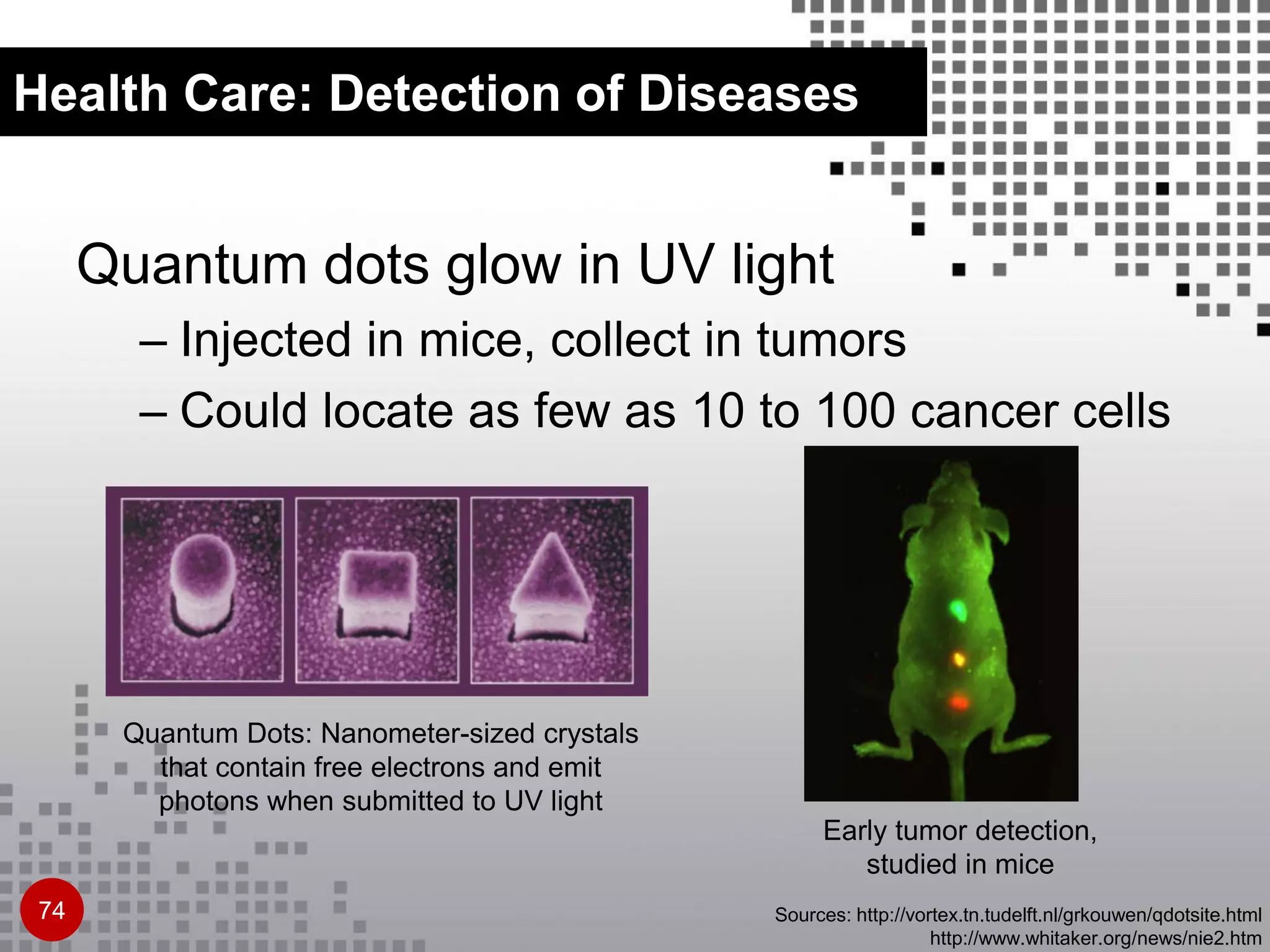 Health Care: Detection of Diseases
Quantum dots glow in UV light
– Injected in mice, collect in tumors
– Could locate as few as 10 to 100 cancer cells
Sources: http://vortex.tn.tudelft.nl/grkouwen/qdotsite.html
http://www.whitaker.org/news/nie2.htm
Early tumor detection,
studied in mice
Quantum Dots: Nanometer-sized crystals
that contain free electrons and emit
photons when submitted to UV light
74
 