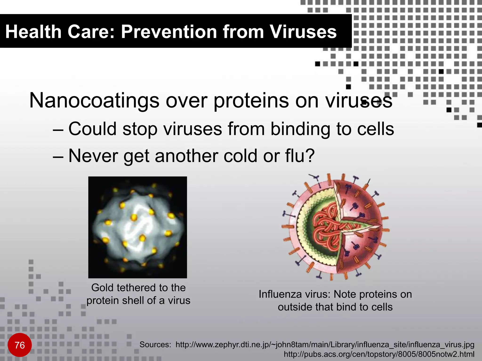 Health Care: Prevention from Viruses
Nanocoatings over proteins on viruses
– Could stop viruses from binding to cells
– Never get another cold or flu?
Sources: http://www.zephyr.dti.ne.jp/~john8tam/main/Library/influenza_site/influenza_virus.jpg
http://pubs.acs.org/cen/topstory/8005/8005notw2.html
Influenza virus: Note proteins on
outside that bind to cells
Gold tethered to the
protein shell of a virus
76
 