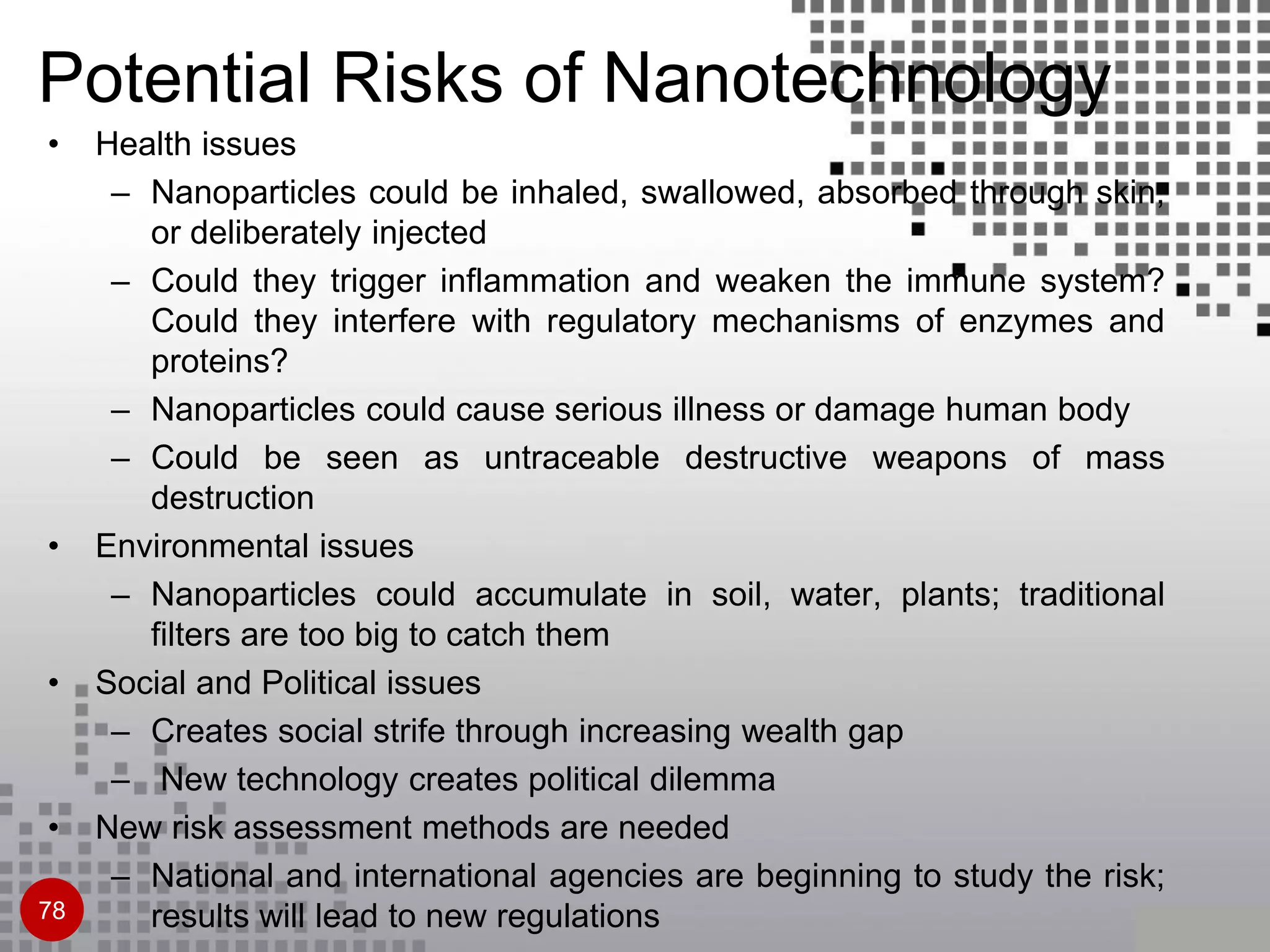 • Health issues
– Nanoparticles could be inhaled, swallowed, absorbed through skin,
or deliberately injected
– Could they trigger inflammation and weaken the immune system?
Could they interfere with regulatory mechanisms of enzymes and
proteins?
– Nanoparticles could cause serious illness or damage human body
– Could be seen as untraceable destructive weapons of mass
destruction
• Environmental issues
– Nanoparticles could accumulate in soil, water, plants; traditional
filters are too big to catch them
• Social and Political issues
– Creates social strife through increasing wealth gap
– New technology creates political dilemma
• New risk assessment methods are needed
– National and international agencies are beginning to study the risk;
results will lead to new regulations78
Potential Risks of Nanotechnology
 