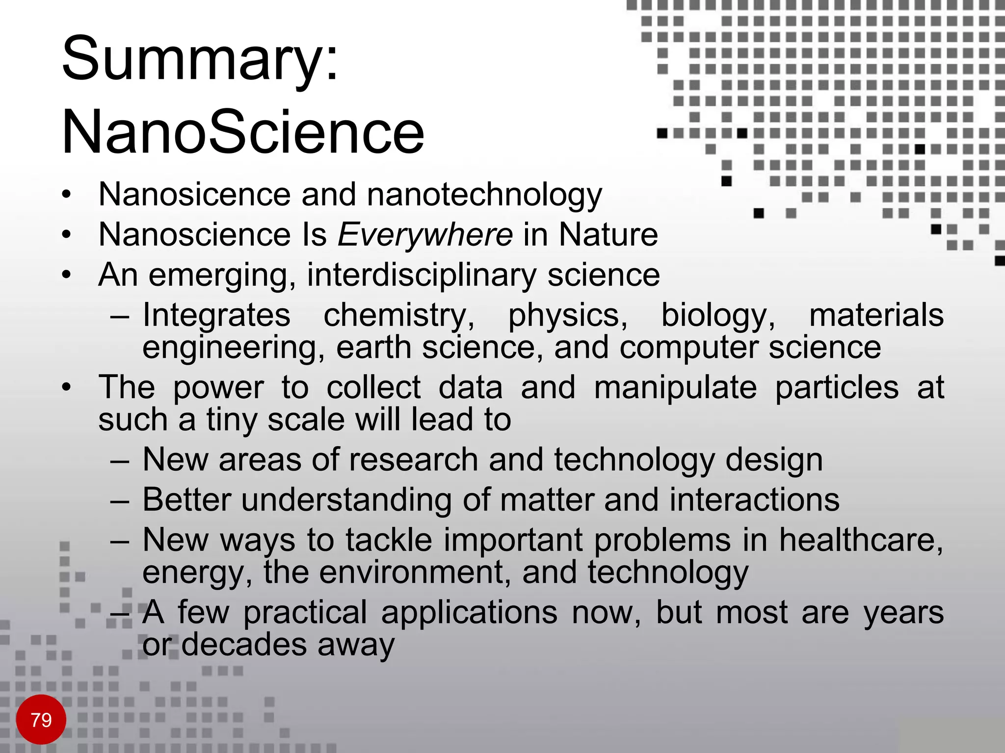 Summary:
NanoScience
• Nanosicence and nanotechnology
• Nanoscience Is Everywhere in Nature
• An emerging, interdisciplinary science
– Integrates chemistry, physics, biology, materials
engineering, earth science, and computer science
• The power to collect data and manipulate particles at
such a tiny scale will lead to
– New areas of research and technology design
– Better understanding of matter and interactions
– New ways to tackle important problems in healthcare,
energy, the environment, and technology
– A few practical applications now, but most are years
or decades away
79
 