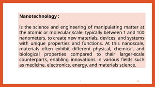 1 10
Nanotechnology :
is the science and engineering of manipulating matter at
the atomic or molecular scale, typically between 1 and 100
nanometers, to create new materials, devices, and systems
with unique properties and functions. At this nanoscale,
materials often exhibit different physical, chemical, and
biological properties compared to their larger-scale
counterparts, enabling innovations in various fields such
as medicine, electronics, energy, and materials science.
 