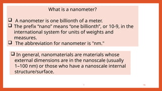 1 16
 In general, nanomaterials are materials whose
external dimensions are in the nanoscale (usually
1–100 nm) or those who have a nanoscale internal
structure/surface.
What is a nanometer?
 A nanometer is one billionth of a meter.
 The prefix “nano” means “one billionth”, or 10-9, in the
international system for units of weights and
measures.
 The abbreviation for nanometer is "nm."
 