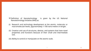 1 25
 Definition of Nanotechnology is given by the US National
Nanotechnology Initiative (NNI) as:
(i) Research and technology development at the atomic, molecular or
macromolecular levels, approximately 1–100 nano-meters in length.
(ii) Creation and use of structures, devices, and systems that have novel
properties and functions because of their small and intermediate
size.
(iii) Ability to control or manipulate on the atomic scale.
 