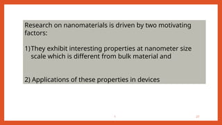 1 27
Research on nanomaterials is driven by two motivating
factors:
1)They exhibit interesting properties at nanometer size
scale which is different from bulk material and
2) Applications of these properties in devices
 