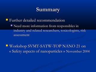 SummarySummary
 Further detailed recommendationFurther detailed recommendation
 Need more information from responsibles inNeed more information from responsibles in
industry and related researchers, toxicologists, riskindustry and related researchers, toxicologists, risk
assessmentassessment
 Workshop SVMT-SATW-TOP NANO 21 onWorkshop SVMT-SATW-TOP NANO 21 on
«Safety aspects of nanoparticles»«Safety aspects of nanoparticles» November 2004November 2004
 