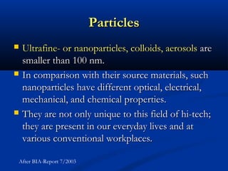 ParticlesParticles
 Ultrafine- or nanoparticles, colloids, aerosolsUltrafine- or nanoparticles, colloids, aerosols areare
smaller than 100 nm.smaller than 100 nm.
 In comparison with their source materials, suchIn comparison with their source materials, such
nanoparticles have different optical, electrical,nanoparticles have different optical, electrical,
mechanical, and chemical properties.mechanical, and chemical properties.
 They are not only unique to this field of hi-tech;They are not only unique to this field of hi-tech;
they are present in our everyday lives and atthey are present in our everyday lives and at
various conventional workplaces.various conventional workplaces.
After BIA-Report 7/2003
 