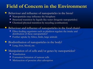 Field of Concern in the EnvironmentField of Concern in the Environment
 Behaviour and influence of nanoparticles in the biota?Behaviour and influence of nanoparticles in the biota?
 Nanoparticles may influence the biosphereNanoparticles may influence the biosphere
 Structural transition by liquids like water (biogenic nanoparticles)Structural transition by liquids like water (biogenic nanoparticles)
 Chemical/physical transition by recycling (combustion)Chemical/physical transition by recycling (combustion)
 Behaviour and influence of nanoparticles in the food chain?Behaviour and influence of nanoparticles in the food chain?
 Filter-feeding organisms such as plankton regulate the intake andFilter-feeding organisms such as plankton regulate the intake and
distribution of these nanoparticles?distribution of these nanoparticles?
 Further uptake by fishes, birds, large animalsFurther uptake by fishes, birds, large animals
 Biodistribution of nanoparticles in the body?Biodistribution of nanoparticles in the body?
 Lung, liver, blood, etc.Lung, liver, blood, etc.
 Manipulation of of cells and/or genes by nanoparticles?Manipulation of of cells and/or genes by nanoparticles?
 TransfectionTransfection
 Formation/initiation of tumour cellsFormation/initiation of tumour cells
 Misfunction of proteins after adsorptionMisfunction of proteins after adsorption
 