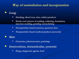  Lung
 Smoking, diesel soot, tires, rubber products
 Smoke and exhaust of welding, soldering, foundaries,
injection molding, grinding and polishing
 Nanoparticles based ceramics, quantum dots
 Nanoparticles based medical products (aerosols)
 Skin
 Cosmetics, pharmaceutics, paintings
 Intravenious, intraarticular, systemic
 Drugs, diagnostic agents, food
Way of assimilation and incorporation
 