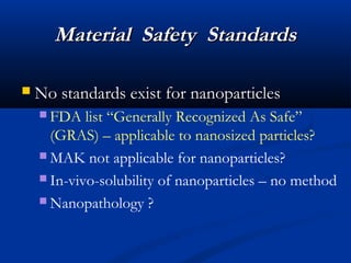 Material Safety StandardsMaterial Safety Standards
 No standards exist for nanoparticlesNo standards exist for nanoparticles
 FDA list “Generally Recognized As Safe”
(GRAS) – applicable to nanosized particles?
 MAK not applicable for nanoparticles?
 In-vivo-solubility of nanoparticles – no method
 Nanopathology ?
 