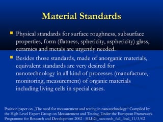 Material StandardsMaterial Standards
 Physical standards for surface roughness, subsurface
properties, form (flatness, sphericity, asphericity) glass,
ceramics and metals are urgently needed.
 Besides those standards, made of anorganic materials,
equivalent standards are very desired for
nanotechnology in all kind of processes (manufacture,
monitoring, measurement) of organic materials
including living cells in special cases.
Position paper on „The need for measurement and testing in nanotechnology“ Compiled by
the High Level Expert Group on Measurement and Testing, Under the European Framework
Programme for Research and Development 2002 - HLEG_nanotech_full_final_11/3/02
 
