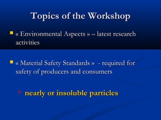 Topics of the WorkshopTopics of the Workshop
 «Environmental Aspects» – latest research«Environmental Aspects» – latest research
activitiesactivities
 «Material Safety Standards» - required for«Material Safety Standards» - required for
safety of producers and consumerssafety of producers and consumers
 nearly or insoluble particlesnearly or insoluble particles
 