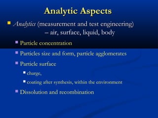 Analytic AspectsAnalytic Aspects
 AnalyticsAnalytics (measurement and test engineering)(measurement and test engineering)
– air, surface, liquid, body
 Particle concentration
 Particles size and form, particle agglomerates
 Particle surface
 charge,
 coating after synthesis, within the environment
 Dissolution and recombination
 