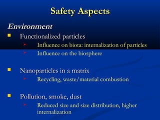 Safety AspectsSafety Aspects
EnvironmentEnvironment
 Functionalized particlesFunctionalized particles
 Influence on biota: internalization of particles
 Influence on the biosphere
 Nanoparticles in a matrixNanoparticles in a matrix
 Recycling, waste/material combustion
 Pollution, smoke, dustPollution, smoke, dust
 Reduced size and size distribution, higher
internalization
 