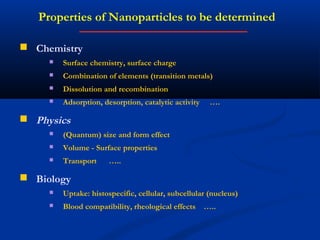 Properties of Nanoparticles to be determined
 Chemistry
 Surface chemistry, surface charge
 Combination of elements (transition metals)
 Dissolution and recombination
 Adsorption, desorption, catalytic activity ….
 Physics
 (Quantum) size and form effect
 Volume - Surface properties
 Transport …..
 Biology
 Uptake: histospecific, cellular, subcellular (nucleus)
 Blood compatibility, rheological effects …..
 