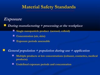 Exposure
 During manufacturing + processing at the workplace
 Single nanoparticle product (aerosol, colloid)
 Concentration (air, skin)
 Exposure periods assessable
 General population + population during use + application
 Multiple products at low concentrations (exhaust, cosmetics, medical
products)
 Undefined exposure periods and concentration
Material Safety Standards
 