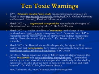 Ten Toxic WarningsTen Toxic Warnings
1. 1997 - Titanium dioxide/zinc oxide nanoparticles from sunscreen are
found to cause free radicals in skin cells, damaging DNA. (Oxford University
and Montreal University) Dunford, Salinaro et al.
2. March 2002 – „… engineered nanoparticles accumulate in the organs of
lab animals and are taken up by cells…“ Dr. Mark Wiesner
3. March 2003 - „.. studies on effects of nanotubes on the lungs of rats
produced more toxic response than quartz dust.“ „Scientists from DuPont
Haskell laboratory present varying but still worrying findings on nanotube
toxicity. Nanotubes can be highly toxic." - Dr. Robert Hunter (NASA
researcher)
4. March 2003 - Dr. Howard: the smaller the particle, the higher its likely
toxicity and that nanoparticles have various routes into the body and across
membranes such as the blood brain barrier. ETC Group
5. July 2003 - Nature reports on work by CBEN scientist Mason Tomson that
shows buckyballs can travel unhindered through the soil. "Unpublished
studies by the team show that the nanoparticles could easily be absorbed by
earthworms, possibly allowing them to move up the food-chain and reach
humans" - Dr. Vicki Colvin, the Center's director.
http://online.sfsu.edu/~rone/Nanotech/nanobraindamage.htm
 