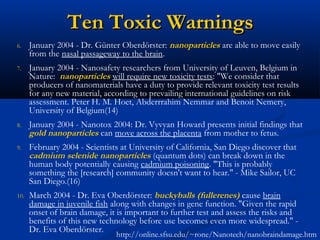 Ten Toxic WarningsTen Toxic Warnings
6. January 2004 - Dr. Günter Oberdörster: nanoparticles are able to move easily
from the nasal passageway to the brain.
7. January 2004 - Nanosafety researchers from University of Leuven, Belgium in
Nature: nanoparticles will require new toxicity tests: "We consider that
producers of nanomaterials have a duty to provide relevant toxicity test results
for any new material, according to prevailing international guidelines on risk
assessment. Peter H. M. Hoet, Abderrrahim Nemmar and Benoit Nemery,
University of Belgium(14)
8. January 2004 - Nanotox 2004: Dr. Vyvyan Howard presents initial findings that
gold nanoparticles can move across the placenta from mother to fetus.
9. February 2004 - Scientists at University of California, San Diego discover that
cadmium selenide nanoparticles (quantum dots) can break down in the
human body potentially causing cadmium poisoning. "This is probably
something the [research] community doesn't want to hear." - Mike Sailor, UC
San Diego.(16)
10. March 2004 - Dr. Eva Oberdörster: buckyballs (fullerenes) cause brain
damage in juvenile fish along with changes in gene function. "Given the rapid
onset of brain damage, it is important to further test and assess the risks and
benefits of this new technology before use becomes even more widespread." -
Dr. Eva Oberdörster.
http://online.sfsu.edu/~rone/Nanotech/nanobraindamage.htm
 