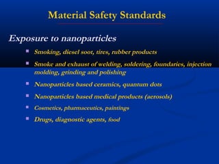 Exposure to nanoparticles
 Smoking, diesel soot, tires, rubber products
 Smoke and exhaust of welding, soldering, foundaries, injection
molding, grinding and polishing
 Nanoparticles based ceramics, quantum dots
 Nanoparticles based medical products (aerosols)
 Cosmetics, pharmaceutics, paintings
 Drugs, diagnostic agents, food
Material Safety Standards
 