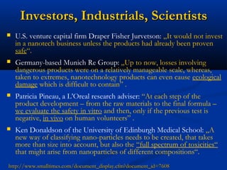 Investors, Industrials, ScientistsInvestors, Industrials, Scientists
 U.S. venture capital firm Draper Fisher Jurvetson: „It would not invest
in a nanotech business unless the products had already been proven
safe“.
 Germany-based Munich Re Group: „Up to now, losses involving
dangerous products were on a relatively manageable scale, whereas,
taken to extremes, nanotechnology products can even cause ecological
damage which is difficult to contain” .
 Patricia Pineau, a L’Oreal research adviser: “At each step of the
product development – from the raw materials to the final formula –
we evaluate the safety in vitro and then, only if the previous test is
negative, in vivo on human volunteers” .
 Ken Donaldson of the University of Edinburgh Medical School: „A
new way of classifying nano-particles needs to be created, that takes
more than size into account, but also the “full spectrum of toxicities“
that might arise from nanoparticles of different compositions“.
http://www.smalltimes.com/document_display.cfm?document_id=7608http://www.smalltimes.com/document_display.cfm?document_id=7608
 