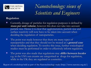 RegulationRegulation
 Currently, dosage of particles for regulation purposes is defined byCurrently, dosage of particles for regulation purposes is defined by
mass per unit volumemass per unit volume, however this does not take into account, however this does not take into account
particle size. Hence it is clear that agglomeration, particle size andparticle size. Hence it is clear that agglomeration, particle size and
surface reactivity will now have to be taken into account whensurface reactivity will now have to be taken into account when
deciding the regulation of nanoparticles.deciding the regulation of nanoparticles.
 The point was made however that there are many types ofThe point was made however that there are many types of
nanoparticles and that they should not be treated as ananoparticles and that they should not be treated as a general casegeneral case
when deciding regulation. To resolve this issue, further toxicologicalwhen deciding regulation. To resolve this issue, further toxicological
studies must be performed in order to effectively inform regulators.studies must be performed in order to effectively inform regulators.
 The point was also made that regulations mayThe point was also made that regulations may differ between localesdiffer between locales
e.g. in the USA sun creams are categorised as drugs for regulation,e.g. in the USA sun creams are categorised as drugs for regulation,
while in the UK they are regulated as cosmetics.while in the UK they are regulated as cosmetics.
Nanotechnology: views of
Scientists and Engineers
Report of a workshop held as part of the Nanotechnology study (http://www.nanotec.org.uk/)
 