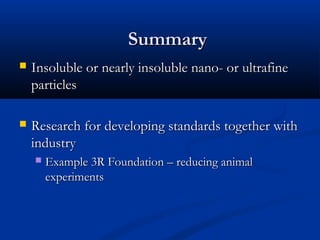  Insoluble or nearly insoluble nano- or ultrafineInsoluble or nearly insoluble nano- or ultrafine
particlesparticles
 Research for developing standards together withResearch for developing standards together with
industryindustry
 Example 3R Foundation – reducing animalExample 3R Foundation – reducing animal
experimentsexperiments
SummarySummary
 