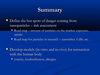 SummarySummary
 Define the hot spots of danger coming fromDefine the hot spots of danger coming from
nanoparticles – risk assessmentnanoparticles – risk assessment
 Road map – amount of particles on the market, exposure,Road map – amount of particles on the market, exposure,
uptakeuptake
 Road map for particles in research – nanotubes, CdSe etc.Road map for particles in research – nanotubes, CdSe etc.
 Develop models (in-vitro and in-vivo) for interactionDevelop models (in-vitro and in-vivo) for interaction
with the human bodywith the human body
 toxicity, biodistribution, allergiestoxicity, biodistribution, allergies
 