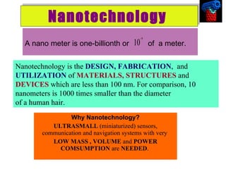Nanotechnology   Why Nanotechnology? ULTRASMALL  (miniaturized) sensors, communication and navigation systems with very  LOW MASS , VOLUME  and  POWER COMSUMPTION  are  NEEDED .  A nano meter is one-billionth or  of  a meter. Nanotechnology is the  DESIGN, FABRICATION ,  and  UTILIZATION  of  MATERIALS, STRUCTURES  and  DEVICES  which are less than 100 nm. For comparison, 10 nanometers is 1000 times smaller than the diameter  of a human hair.  