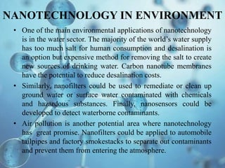 NANOTECHNOLOGY IN ENVIRONMENT
• One of the main environmental applications of nanotechnology
is in the water sector. The majority of the world’s water supply
has too much salt for human consumption and desalination is
an option but expensive method for removing the salt to create
new sources of drinking water. Carbon nanotube membranes
have the potential to reduce desalination costs.
• Similarly, nanofilters could be used to remediate or clean up
ground water or surface water contaminated with chemicals
and hazardous substances. Finally, nanosensors could be
developed to detect waterborne contaminants.
• Air pollution is another potential area where nanotechnology
has great promise. Nanofilters could be applied to automobile
tailpipes and factory smokestacks to separate out contaminants
and prevent them from entering the atmosphere.
 