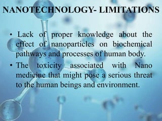 NANOTECHNOLOGY- LIMITATIONS
• Lack of proper knowledge about the
effect of nanoparticles on biochemical
pathways and processes of human body.
• The toxicity associated with Nano
medicine that might pose a serious threat
to the human beings and environment.
 