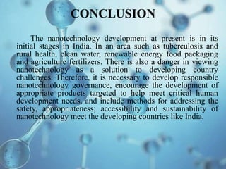 CONCLUSION
The nanotechnology development at present is in its
initial stages in India. In an area such as tuberculosis and
rural health, clean water, renewable energy food packaging
and agriculture fertilizers. There is also a danger in viewing
nanotechnology as a solution to developing country
challenges. Therefore, it is necessary to develop responsible
nanotechnology governance, encourage the development of
appropriate products targeted to help meet critical human
development needs, and include methods for addressing the
safety, appropriateness; accessibility and sustainability of
nanotechnology meet the developing countries like India.
 