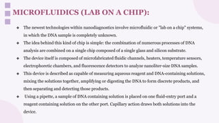 MICROFLUIDICS (LAB ON A CHIP):
❖ The newest technologies within nanodiagnostics involve microfluidic or "lab on a chip" systems,
in which the DNA sample is completely unknown.
❖ The idea behind this kind of chip is simple: the combination of numerous processes of DNA
analysis are combined on a single chip composed of a single glass and silicon substrate.
❖ The device itself is composed of microfabricated fluidic channels, heaters, temperature sensors,
electrophoretic chambers, and fluorescence detectors to analyze nanoliter-size DNA samples.
❖ This device is described as capable of measuring aqueous reagent and DNA-containing solutions,
mixing the solutions together, amplifying or digesting the DNA to form discrete products, and
then separating and detecting those products.
❖ Using a pipette, a sample of DNA containing solution is placed on one fluid-entry port and a
reagent containing solution on the other port. Capillary action draws both solutions into the
device.
 
