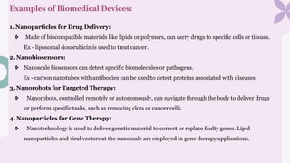 Examples of Biomedical Devices:
1. Nanoparticles for Drug Delivery:
❖ Made of biocompatible materials like lipids or polymers, can carry drugs to specific cells or tissues.
Ex - liposomal doxorubicin is used to treat cancer.
2. Nanobiosensors:
❖ Nanoscale biosensors can detect specific biomolecules or pathogens.
Ex - carbon nanotubes with antibodies can be used to detect proteins associated with diseases
3. Nanorobots for Targeted Therapy:
❖ Nanorobots, controlled remotely or autonomously, can navigate through the body to deliver drugs
or perform specific tasks, such as removing clots or cancer cells.
4. Nanoparticles for Gene Therapy:
❖ Nanotechnology is used to deliver genetic material to correct or replace faulty genes. Lipid
nanoparticles and viral vectors at the nanoscale are employed in gene therapy applications.
 