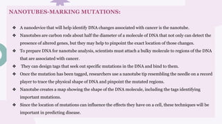 NANOTUBES-MARKING MUTATIONS:
❖ A nanodevice that will help identify DNA changes associated with cancer is the nanotube.
❖ Nanotubes are carbon rods about half the diameter of a molecule of DNA that not only can detect the
presence of altered genes, but they may help to pinpoint the exact location of those changes.
❖ To prepare DNA for nanotube analysis, scientists must attach a bulky molecule to regions of the DNA
that are associated with cancer.
❖ They can design tags that seek out specific mutations in the DNA and bind to them.
❖ Once the mutation has been tagged, researchers use a nanotube tip resembling the needle on a record
player to trace the physical shape of DNA and pinpoint the mutated regions.
❖ Nanotube creates a map showing the shape of the DNA molecule, including the tags identifying
important mutations.
❖ Since the location of mutations can influence the effects they have on a cell, these techniques will be
important in predicting disease.
 